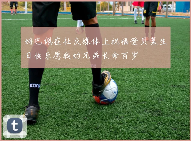 姆巴佩在社交媒体上祝福登贝莱生日快乐愿我的兄弟长命百岁