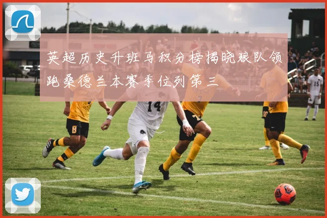 英超历史升班马积分榜揭晓狼队领跑桑德兰本赛季位列第三