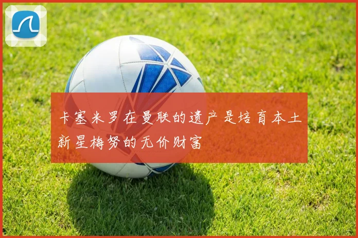 卡塞米罗在曼联的遗产是培育本土新星梅努的无价财富