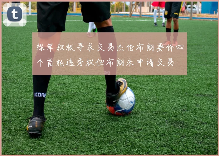 绿军积极寻求交易杰伦布朗要价四个首轮选秀权但布朗未申请交易