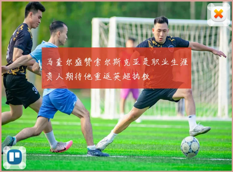 马奎尔盛赞索尔斯克亚是职业生涯贵人期待他重返英超执教
