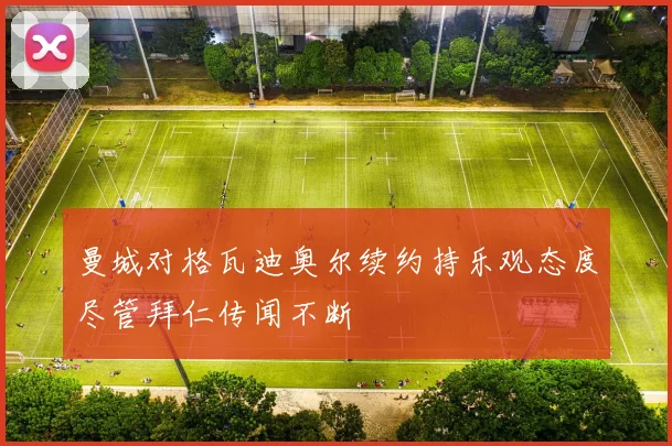 曼城对格瓦迪奥尔续约持乐观态度尽管拜仁传闻不断