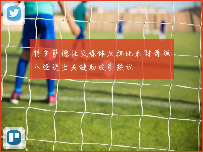 特罗萨德社交媒体庆祝比利时晋级八强送出关键助攻引热议