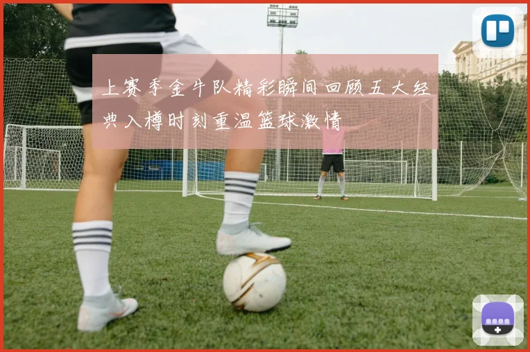 上赛季金牛队精彩瞬间回顾五大经典入樽时刻重温篮球激情