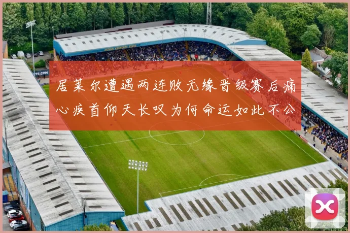 居莱尔遭遇两连败无缘晋级赛后痛心疾首仰天长叹为何命运如此不公