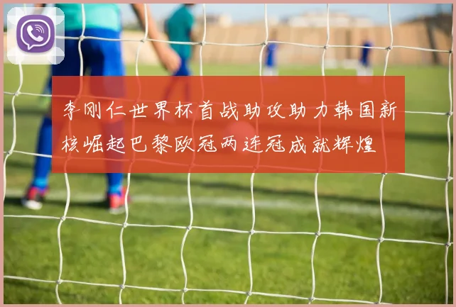 李刚仁世界杯首战助攻助力韩国新核崛起巴黎欧冠两连冠成就辉煌