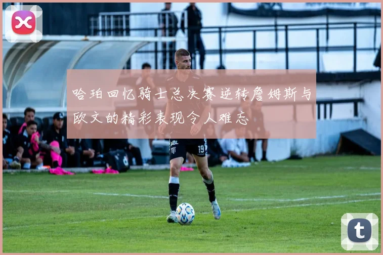 哈珀回忆骑士总决赛逆转詹姆斯与欧文的精彩表现令人难忘