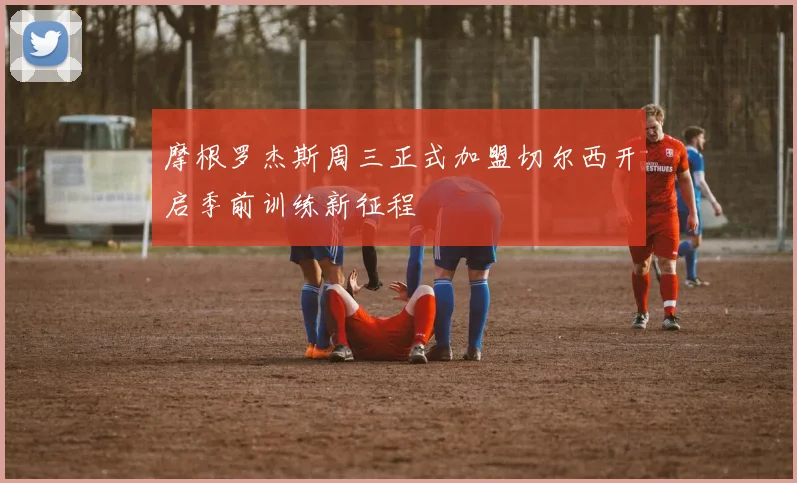 摩根罗杰斯周三正式加盟切尔西开启季前训练新征程