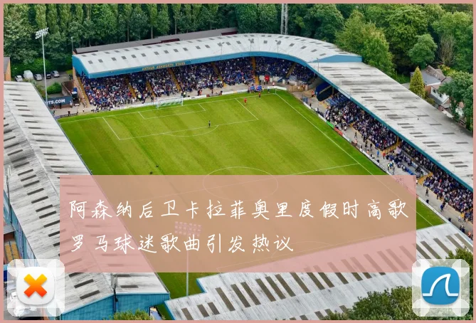阿森纳后卫卡拉菲奥里度假时高歌罗马球迷歌曲引发热议