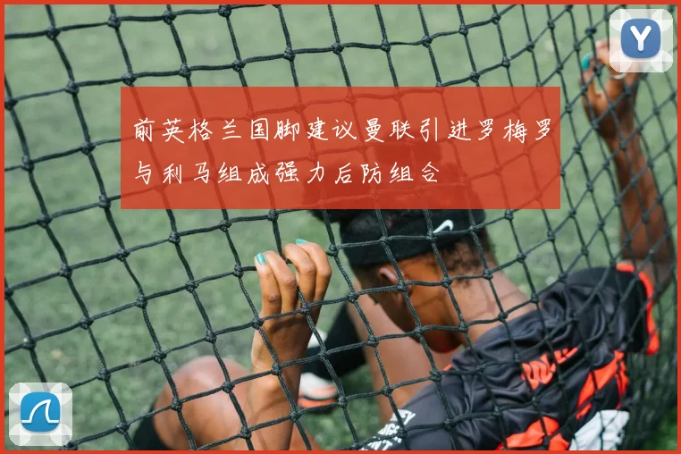 前英格兰国脚建议曼联引进罗梅罗与利马组成强力后防组合