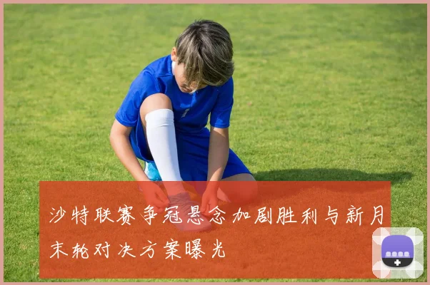 沙特联赛争冠悬念加剧胜利与新月末轮对决方案曝光
