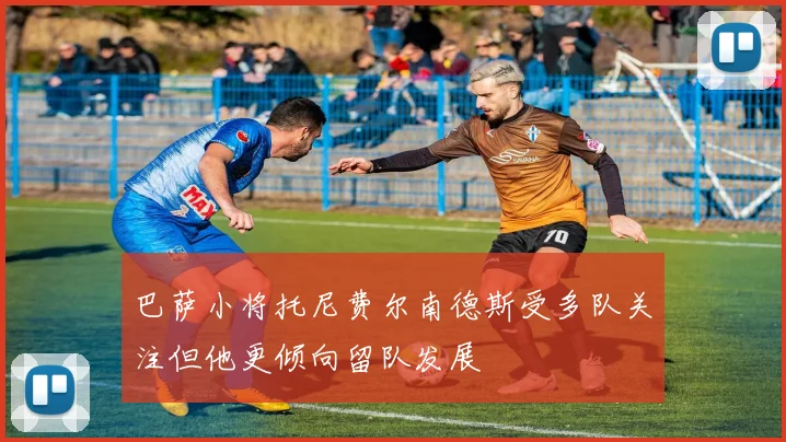巴萨小将托尼费尔南德斯受多队关注但他更倾向留队发展