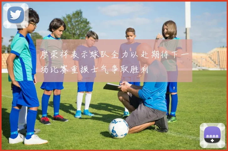 廖荣祥表示球队全力以赴期待下一场比赛重振士气争取胜利