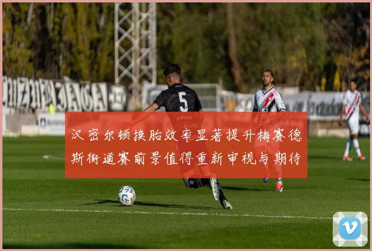 汉密尔顿换胎效率显著提升梅赛德斯街道赛前景值得重新审视与期待