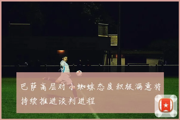 巴萨高层对小蜘蛛态度积极满意将持续推进谈判进程