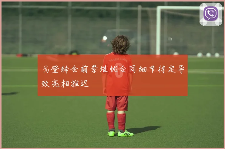 戈登转会前景堪忧合同细节待定导致亮相推迟