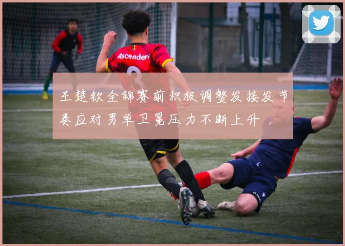 王楚钦全锦赛前积极调整发接发节奏应对男单卫冕压力不断上升